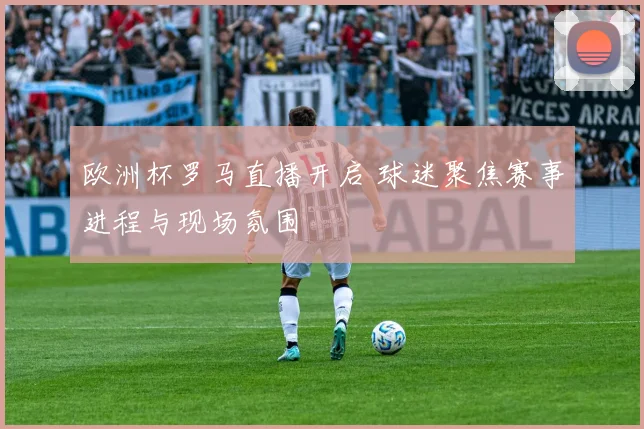欧洲杯罗马直播开启 球迷聚焦赛事进程与现场氛围
