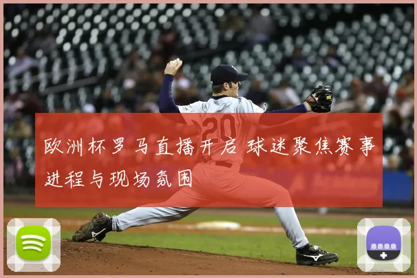 欧洲杯罗马直播开启 球迷聚焦赛事进程与现场氛围