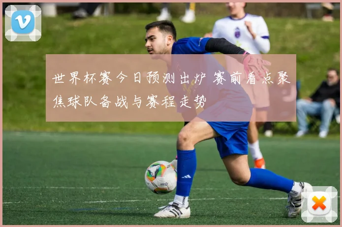 世界杯赛今日预测出炉 赛前看点聚焦球队备战与赛程走势