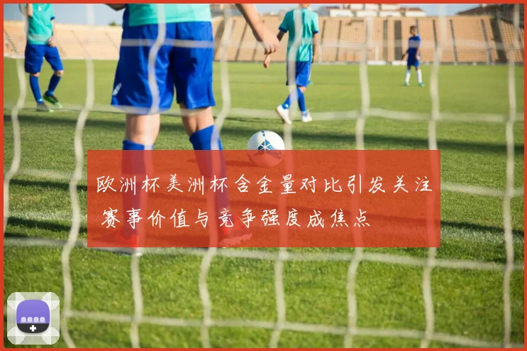 欧洲杯美洲杯含金量对比引发关注 赛事价值与竞争强度成焦点