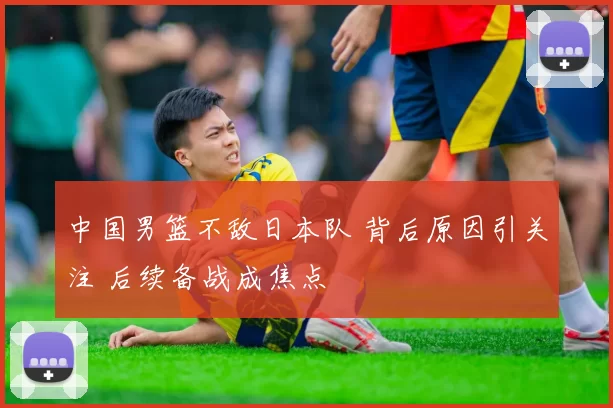 中国男篮不敌日本队 背后原因引关注 后续备战成焦点