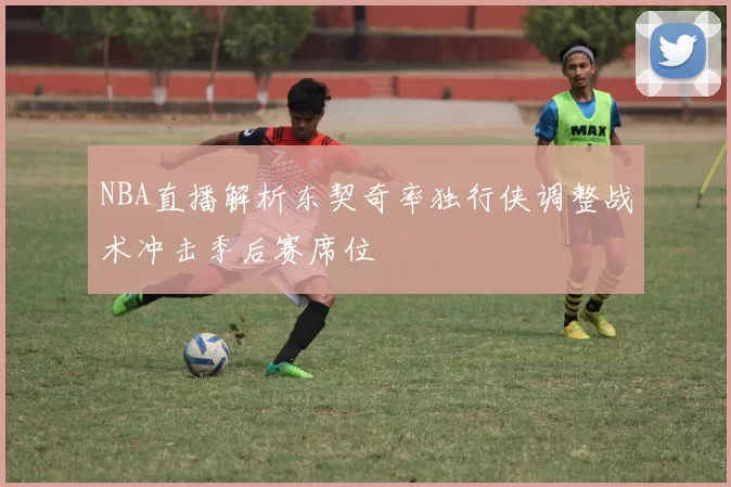 NBA直播解析东契奇率独行侠调整战术冲击季后赛席位