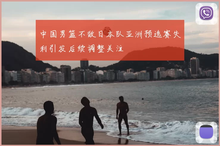 中国男篮不敌日本队亚洲预选赛失利引发后续调整关注