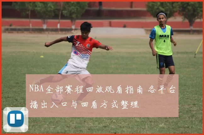 NBA全部赛程回放观看指南 各平台播出入口与回看方式整理