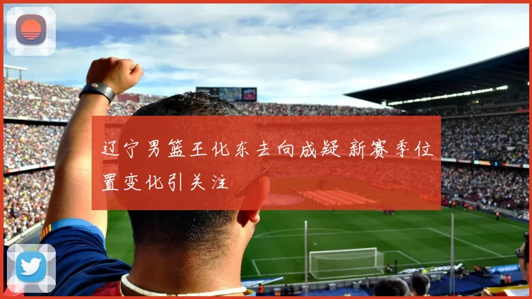 辽宁男篮王化东去向成疑 新赛季位置变化引关注