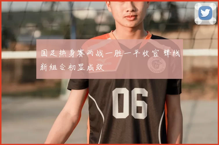 国足热身赛两战一胜一平收官 锋线新组合初显成效