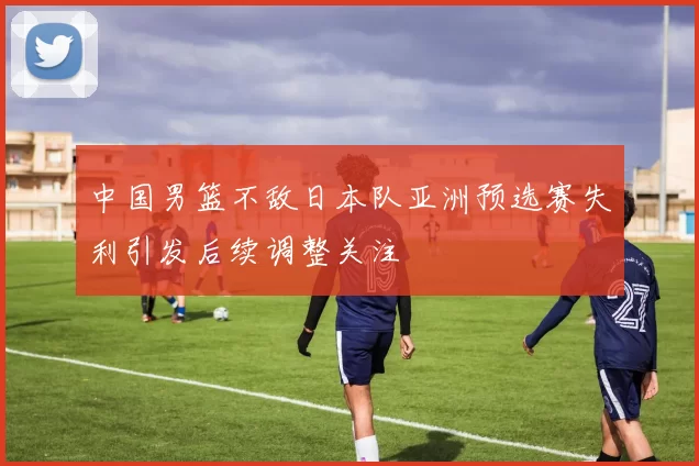 中国男篮不敌日本队亚洲预选赛失利引发后续调整关注