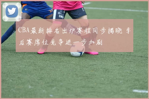 CBA最新排名出炉赛程同步揭晓 季后赛席位竞争进一步加剧