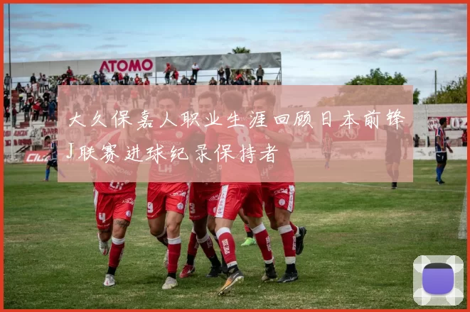 大久保嘉人职业生涯回顾日本前锋J联赛进球纪录保持者