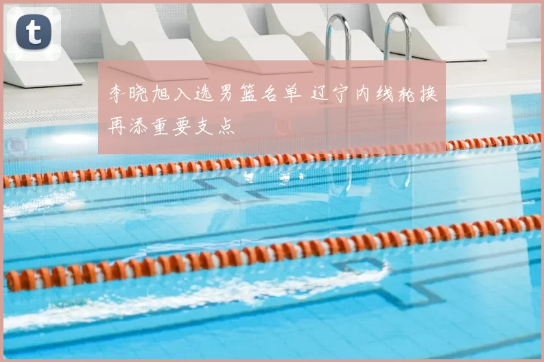 李晓旭入选男篮名单 辽宁内线轮换再添重要支点